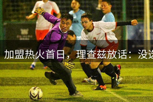 加盟热火首日，理查兹放话：没选我的球队，你们看走眼了