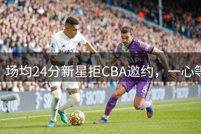 场均24分新星拒CBA邀约，一心等待NBA机会