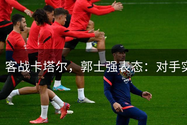 客战卡塔尔，郭士强表态：对手实力很强，中国男篮要先做好自己