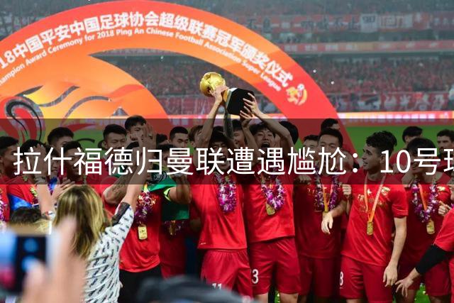 拉什福德归曼联遭遇尴尬：10号球衣易主，更衣室座位被占