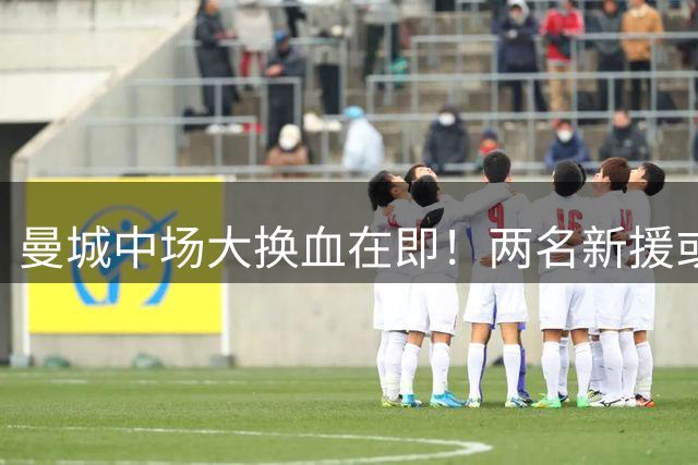曼城中场大换血在即！两名新援或将加盟 重建计划曝光