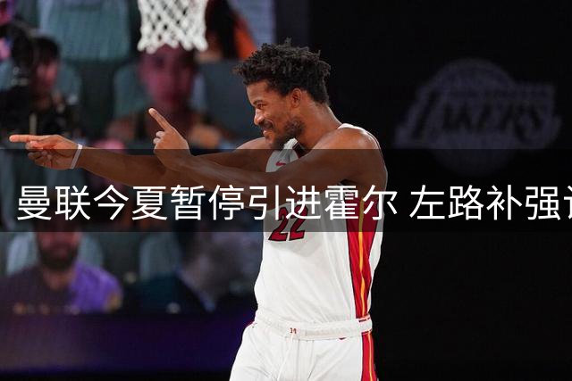 曼联今夏暂停引进霍尔 左路补强计划延期至明年