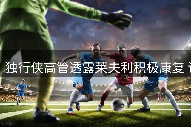 独行侠高管透露莱夫利积极康复 训练态度获管理层盛赞