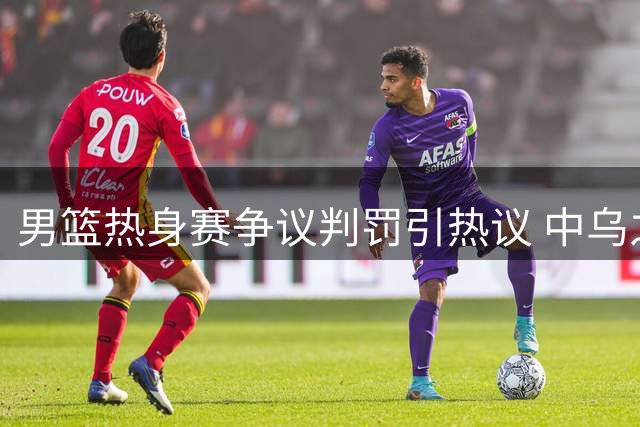 男篮热身赛争议判罚引热议 中乌之战罚球数悬殊遭质疑