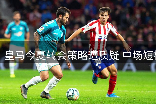 皇马今夏转会策略遭质疑 中场短板恐持续恶化