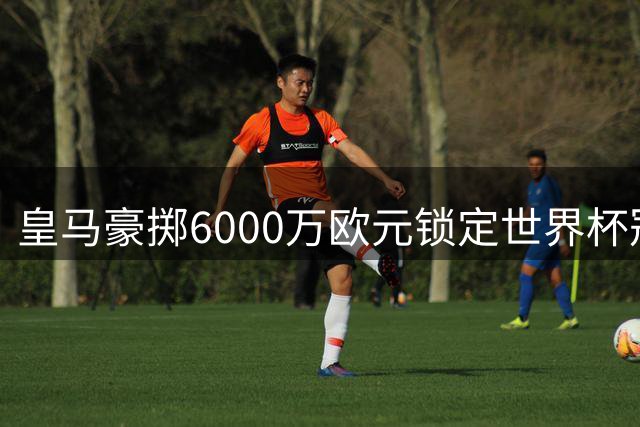 皇马豪掷6000万欧元锁定世界杯冠军中场 西甲争冠格局或将改写