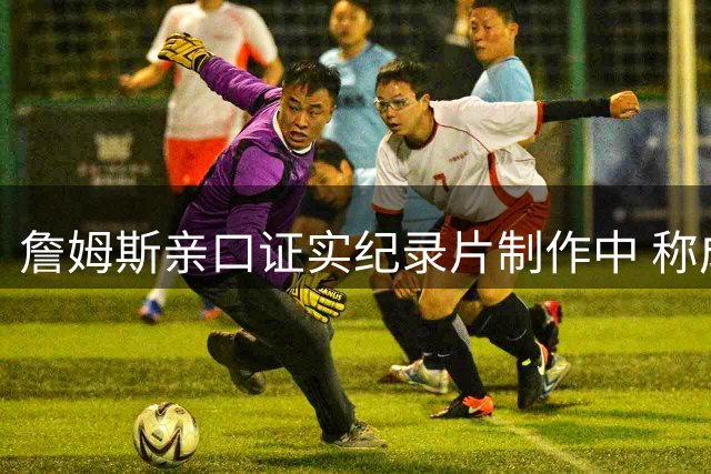 詹姆斯亲口证实纪录片制作中 称成品将令人惊艳