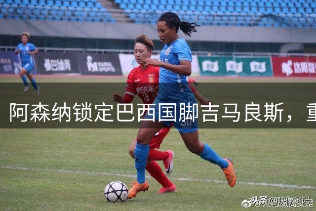阿森纳锁定巴西国脚吉马良斯，重磅转会敲定四年长约