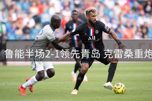鲁能半场2-1领先青岛 克雷桑重炮建功刘洋金永浩各进一球